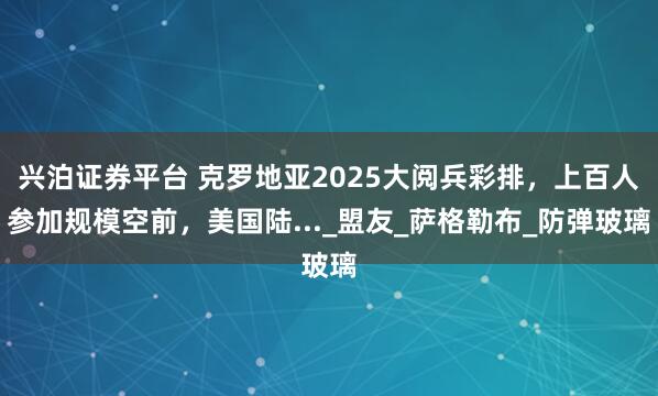 兴泊证券平台 克罗地亚2025大阅兵彩排,上百人参加规模空前,美国陆..._盟友_萨格勒布_防弹玻璃