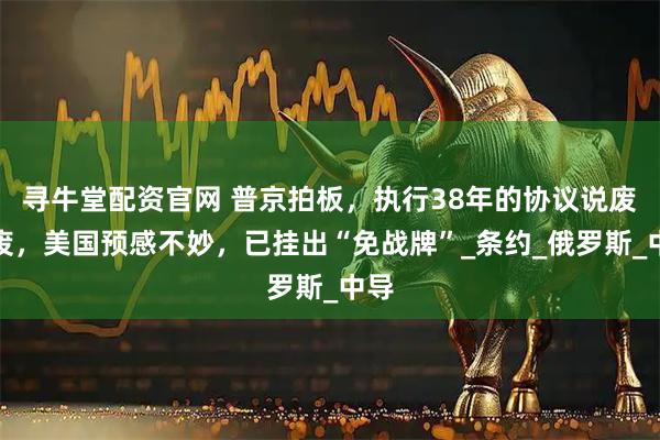 寻牛堂配资官网 普京拍板，执行38年的协议说废就废，美国预感不妙，已挂出“免战牌”_条约_俄罗斯_中导