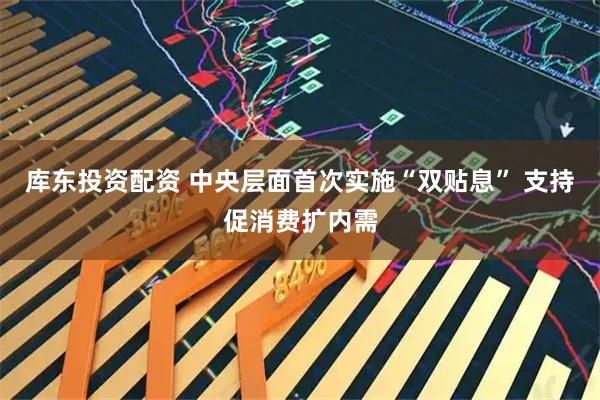 库东投资配资 中央层面首次实施“双贴息” 支持促消费扩内需