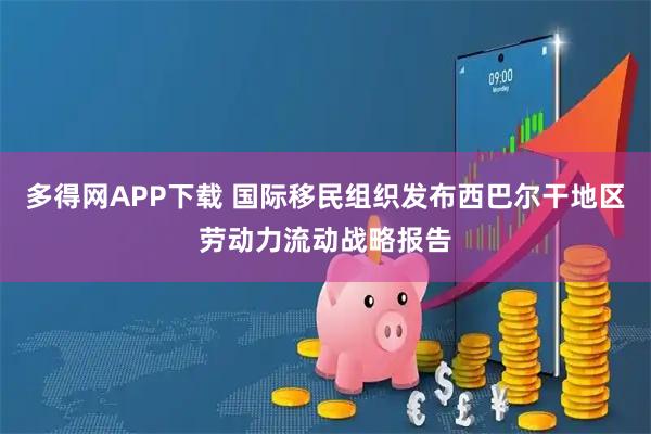 多得网APP下载 国际移民组织发布西巴尔干地区劳动力流动战略报告